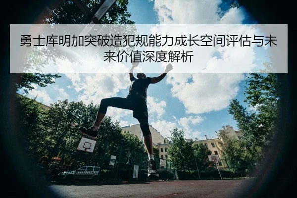勇士库明加突破造犯规能力成长空间评估与未来价值深度解析